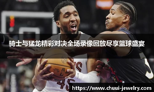 骑士与猛龙精彩对决全场录像回放尽享篮球盛宴
